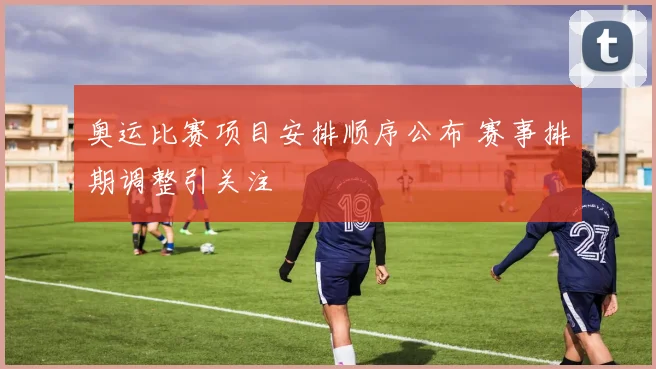 奥运比赛项目安排顺序公布 赛事排期调整引关注
