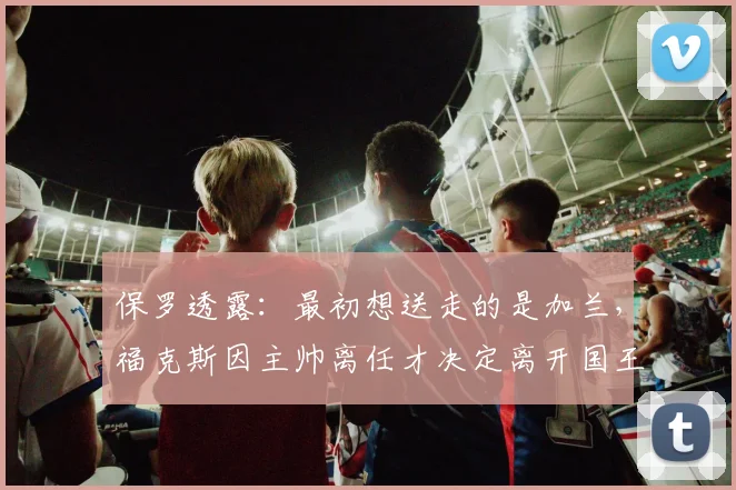 保罗透露:最初想送走的是加兰,福克斯因主帅离任才决定离开国王_曼塔斯·福克斯_交易_Paul