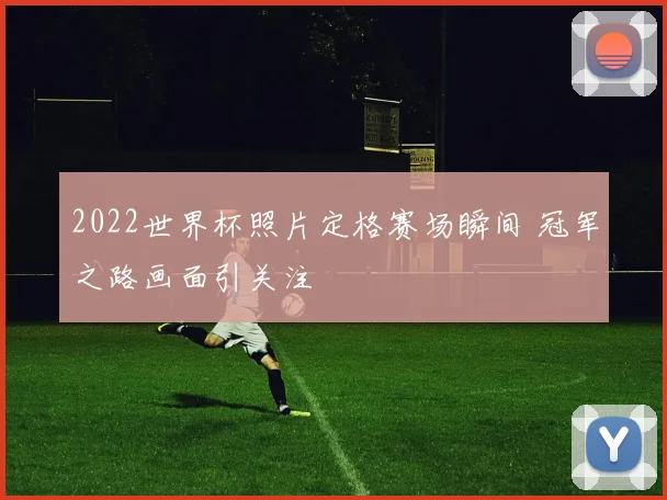 2022世界杯照片定格赛场瞬间 冠军之路画面引关注