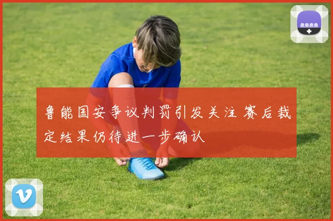 鲁能国安争议判罚引发关注 赛后裁定结果仍待进一步确认